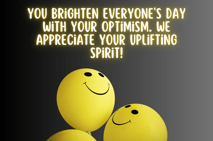 75 Energizing Employee Appreciation Quotes to Recognize Your Team 5 You brighten everyone's day with your optimism. We appreciate your uplifting spirit!